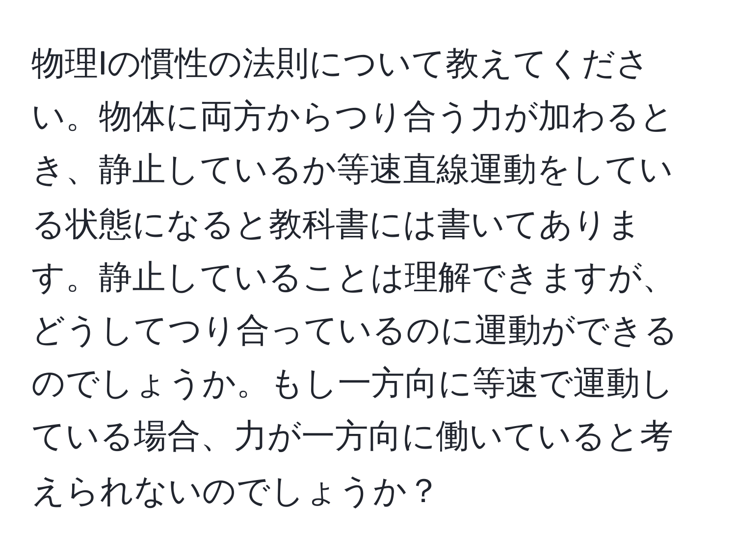 物理Iの慣性の法則について教えてください。物体に両方からつり合う力が加わるとき、静止しているか等速直線運動をしている状態になると教科書には書いてあります。静止していることは理解できますが、どうしてつり合っているのに運動ができるのでしょうか。もし一方向に等速で運動している場合、力が一方向に働いていると考えられないのでしょうか？