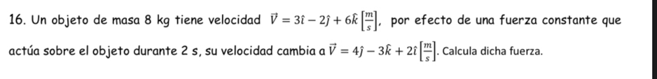 Un objeto de masa 8 kg tiene velocidad vector V=3hat i-2hat j+6hat k[ m/s ] , por efecto de una fuerza constante que 
actúa sobre el objeto durante 2 s, su velocidad cambia a vector V=4hat j-3hat k+2hat i[ m/s ]. Calcula dicha fuerza.