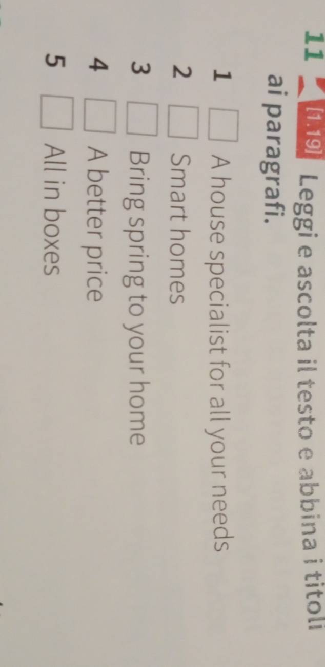 11 [1.19] Leggi e ascolta il testo e abbina i titoli 
ai paragrafi. 
1 A house specialist for all your needs 
2 Smart homes 
3 Bring spring to your home 
4 A better price 
5 All in boxes