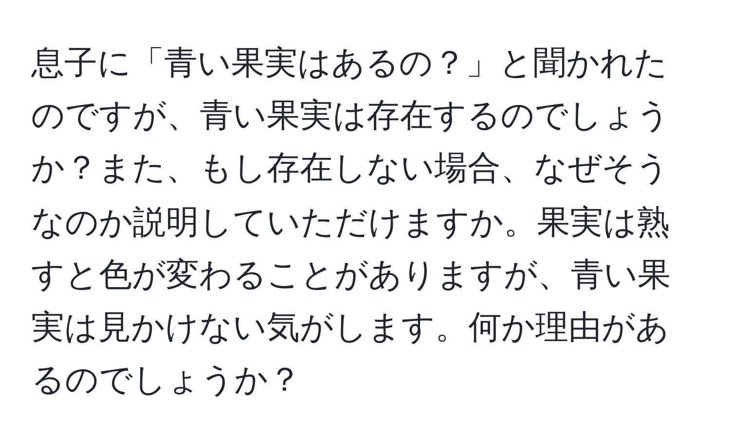 息子に「青い果実はあるの？」と聞かれたのですが、青い果実は存在するのでしょうか？また、もし存在しない場合、なぜそうなのか説明していただけますか。果実は熟すと色が変わることがありますが、青い果実は見かけない気がします。何か理由があるのでしょうか？