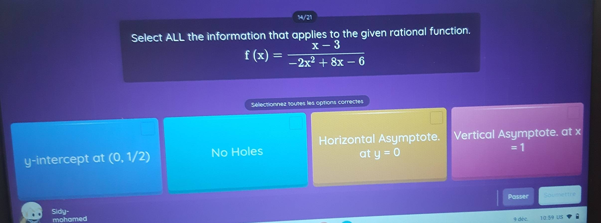 14/21
Select ALL the information that applies to the given rational function.
f(x)= (x-3)/-2x^2+8x-6 
Sélectionnez toutes les options correctes
Horizontal Asymptote. Vertical Asymptote. at x
=1
y-intercept at (0,1/2)
No Holes at y=0
Passer Soumettre
Sidy-
mohamed 10:59 US
9 déc.