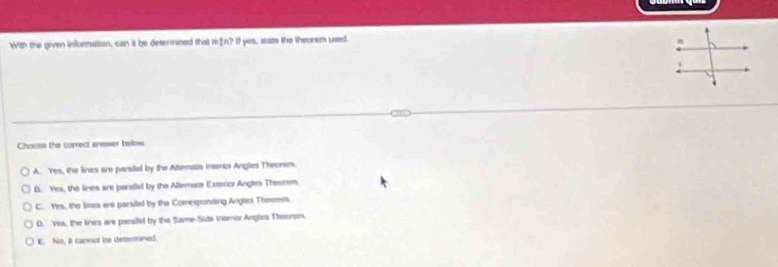 With the given information, can it be determined that m £n? If yes, state the theorem ussed
Choose the correct aremer below
A. Yes, the lines are parsiial by the Attemale trarior Anglies Theonem.
B. Yes, the lines are parallel by the Allemame Exterior Angles Theorem
C. Yes, the lines are parsiled by the Corresponding Angles Theom.
D. Yes, the lines are parsilel by the Same-Site thernor Anglies Theonem.
E. No, it cannot bo detsnnined