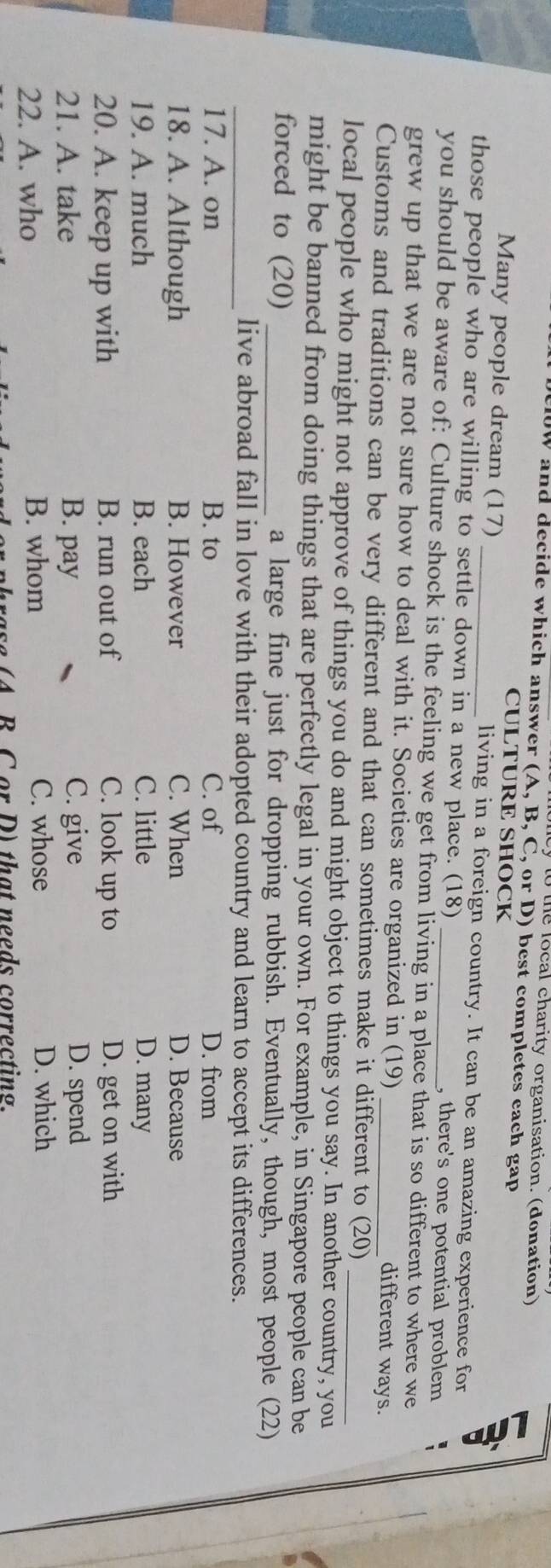 to the local charity organisation. (donation)
W and decide which answer (A, B, C, or D) best completes each gap
CULTURE SHOCK
Many people dream (17) living in a foreign country. It can be an amazing experience for
those people who are willing to settle down in a new place. (18) , there's one potential problem
you should be aware of: Culture shock is the feeling we get from living in a place that is so different to where we
grew up that we are not sure how to deal with it. Societies are organized in (19) different ways.
Customs and traditions can be very different and that can sometimes make it different to (20)
local people who might not approve of things you do and might object to things you say. In another country, you
might be banned from doing things that are perfectly legal in your own. For example, in Singapore people can be
forced to (20) _a large fine just for dropping rubbish. Eventually, though, most people (22)
_live abroad fall in love with their adopted country and learn to accept its differences.
17. A. on B. to C. of D. from
18. A. Although B. However C. When D. Because
19. A. much B. each C. little D. many
20. A. keep up with B. run out of C. look up to D. get on with
21. A. take B. pay C. give D. spend
22. A. who B. whom
C. whose D. which
e A B C or D) that needs correcting.