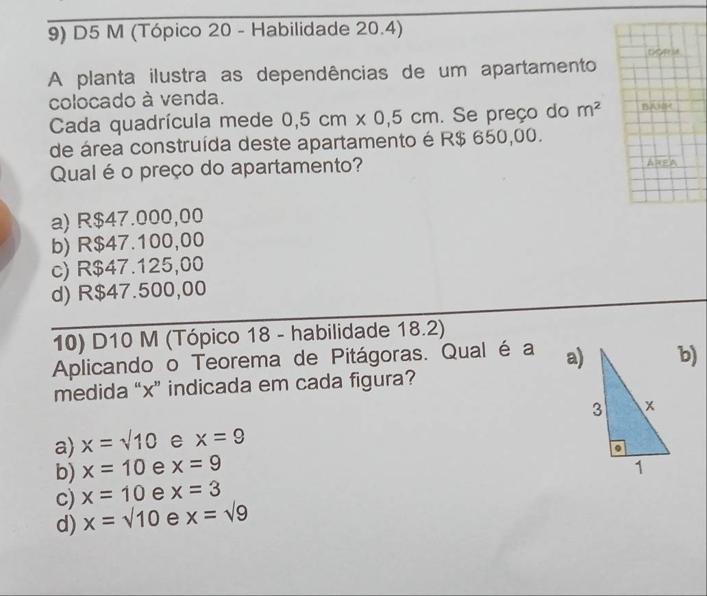 D5 M (Tópico 20 - Habilidade 20.4)
DOR M.
A planta ilustra as dependências de um apartamento
colocado à venda. BANM.
Cada quadrícula mede 0,5cm* 0,5cm. Se preço do m^2
de área construída deste apartamento é R$ 650,00.
Qual é o preço do apartamento?
AREA
a) R$47.000,00
b) R$47.100,00
c) R$47.125,00
d) R$47.500,00
10) D10 M (Tópico 18 - habilidade 18.2)
Aplicando o Teorema de Pitágoras. Qual é a a)b)
medida “ x ” indicada em cada figura?
a) x=sqrt(10) e x=9
b) x=10 e x=9
c) x=10 e x=3
d) x=sqrt(10) e x=sqrt(9)