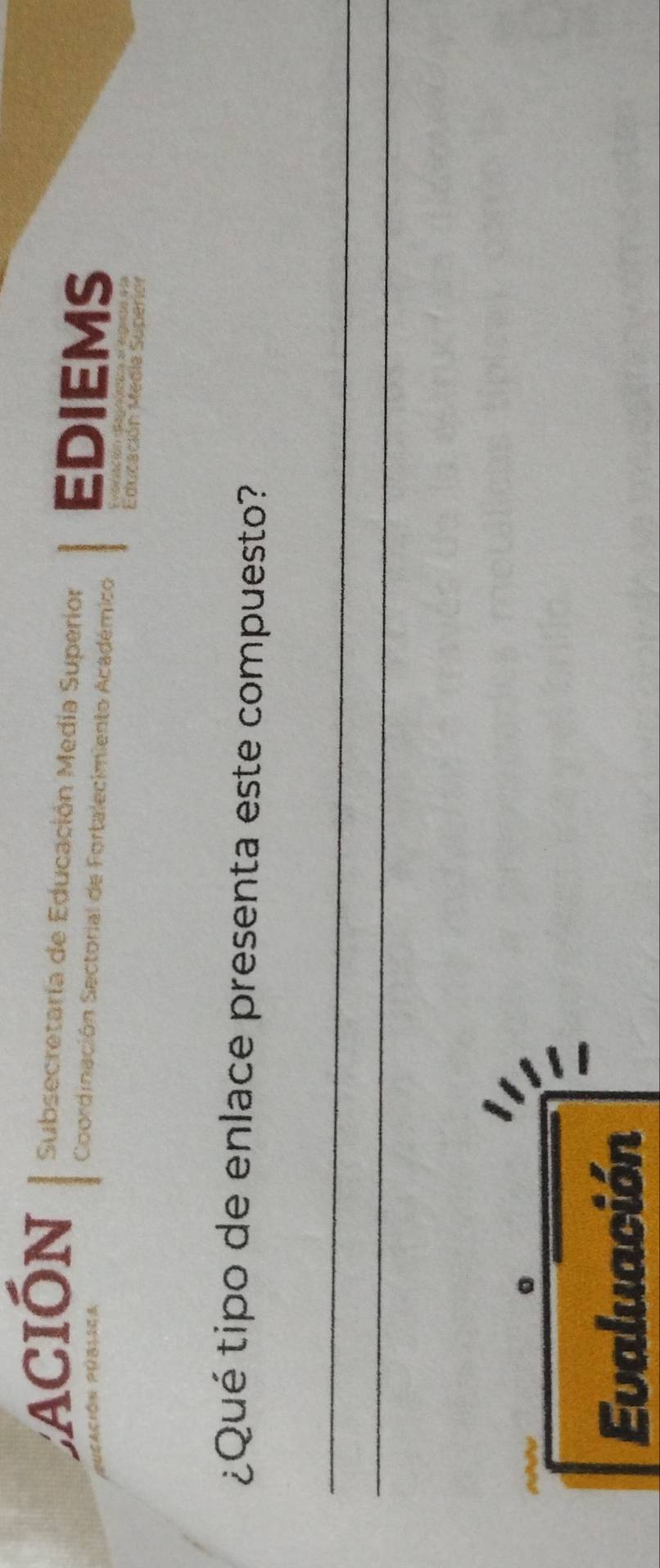 ación Subsecretaría de Educación Media Superior EDIEMS 
Coordinación Sectorial de Fortalecimiento Académico 
Educación Medie Superion 
¿Qué tipo de enlace presenta este compuesto? 
_ 
_ 
Evaluación