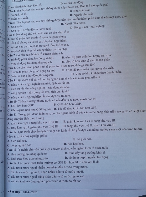 C. cơ cầu thành phần kinh tế, D. cơ cầu lao động.
Câu 4. Thành phần nào sau đây không được xếp vào cơ cấu lãnh thổ một quốc gia?
A. Vùng kinh tế B. Khu chế xuất.
C. Điễm sản xuất D. Ngành sản xuất.
Câu 5. Thành phần nào sau đây không được xếp vào cơ cầu thành phần kinh tế của một quốc gia?
A. Nhà nước B. Ngoài Nhà nước.
C. Khu vực có vốn đầu tư nước ngoài. D. Nông - lâm - ngư nghiệp
Ch vị  Cầu 6. Nội dung chủ yếu nhất của cơ cầu kinh tế là
ng A. các bộ phận hợp thành và quan hệ giữa chúng.
B. tổng số chung và tất cả các bộ phận hợp thành.
_C. sự sắp xếp các bộ phận trong cả tổng thể chung.
D. sự phân chia tổng thể chung thành các bộ phận
h th Câu 7. Cơ cầu ngành kinh tế không phán ánh
A. trình độ phân công lao động xã hội. B. trình độ phát triển lực lượng sản xuất.
_
C. việc sử dụng lao động theo ngành. D. việc sớ hữu kinh tế theo thành phần.
Cầu 8. Cơ cầu thành phần kinh tế phản ánh được rỡ rệt điều gì sau đây?
Của
A. Trình độ phân công lao động xã hội. B. Trinh độ phát triển lực lượng sản xuất.
C. Việc sử dụng lao động theo ngành. D. Việc sở hữu kinh tế theo thành phần.
Câu 9. Đặc điểm nổi bật về cơ cầu ngành kinh tế của các nước phát triển là
g kin A. nông - lâm - ngư nghiệp rắt nhỏ, dịch vụ rất lớn.
úng
B. dịch vụ rất lớn, công nghiệp - xây dựng rất nhỏ.
_ C. công nghiệp - xây dựng rắt lớn, dịch vụ rất nhỏ.
in ò  D. nông - lâm - ngư nghiệp rắt lớn, dịch vụ rất nhỏ,
Câu 10. Thông thường những nước có vốn đầu tư ra nước ngoài cao thiì
trin A. GNI lớn hơn GDP. B. GNI nhỏ hơn GDP.
nh ch C. GNI/người nhỏ hơn GDP/người. D. Tốc độ tăng GDP lớn hơn GNI.
Câu II. Trong giai đoạn hiện nay, cơ cầu ngành kinh tể của các nước đang phát triển trong đó có Việt Nam
đang chuyển dịch theo hướng
A. giám khu vực I, tăng khu vực II và III. B. giảm khu vực I và II, tăng khu vực III.
C. tăng khu vực I, giám khu vực II và III. D. tăng khu vực I và II, giám khu vực III.
Câu 12. Quá trình chuyển dịch từ một nền kinh tế chủ yếu dựa vào nông nghiệp sang một nền kinh tế dựa
vào sản xuất công nghiệp gọi là
A. hiện đại hóa. B. cơ giới hóa.
C. công nghiệp hóa. D. hóa học hóa,
Câu 13: Ý nghĩa chủ yểu của việc chuyển dịch cơ cấu ngành kinh tế nước ta là
A. tăng cường hội nhập quốc tế, B. thúc đầy tăng trường kinh tế.
C. khai thác hiệu quả tài nguyên. D. sử dụng hợp lí nguồn lao động.
wà o Câu 14. Các nước phát triển thường có GNI lớn hơn GDP chủ yểu là do
A. đầu tư ra nước ngoài nhiều hơn nhận đầu tư vào trong nước.
B. đầu tư ra nước ngoài ít, nhận nhiều đầu tư từ nước ngoài.
C. đầu tư ra nước ngoài bằng nhận đầu tư từ nước ngoài vào.
D. có nền kinh tế công nghiệp phát triển ở trình độ rất cao.
NÄM HQC: 2024 - 2025