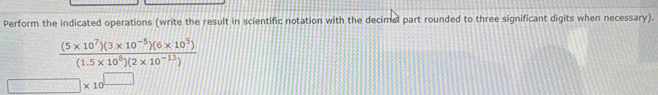 Perform the indicated operations (write the result in scientific notation with the decimal part rounded to three significant digits when necessary).
 ((5* 10^7)(3* 10^(-5))(6* 10^5))/(1.5* 10^8)(2* 10^(-13)) 
□ * 10^(□)