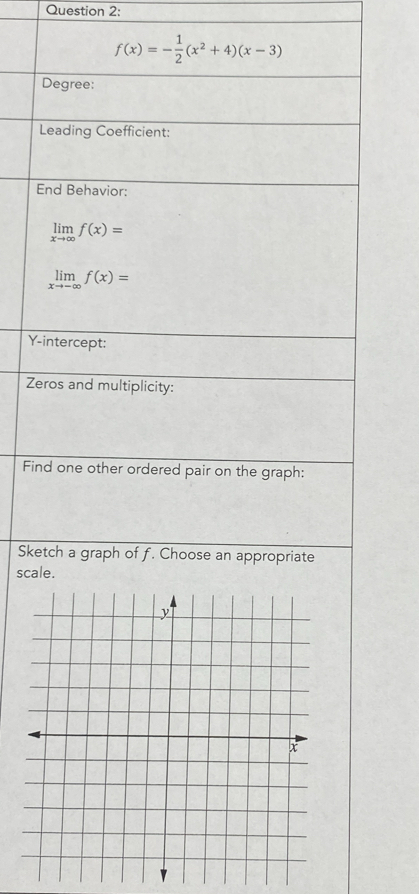 f(x)=- 1/2 (x^2+4)(x-3)
Degree:
Leading Coefficient:
End Behavior:
limlimits _xto ∈fty f(x)=
limlimits _xto -∈fty f(x)=
Y-intercept:
Zeros and multiplicity:
Find one other ordered pair on the graph:
Sketch a graph of f. Choose an appropriate
scale.