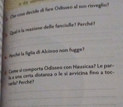 dã uómn 
Che cosa decide di fare Odisseo al suo risveglio? 
_ 
_ 
J. Qual è la reazione delle fanciulle? Perché? 
_ 
4. Perché la figlia di Alcinoo non fugge? 
. Come si comporta Odisseo con Nausicaa? Le par- 
Íà a una certa distanza o le si avvicina fino a toc- 
carla? Perché? 
_ 
_ 
_