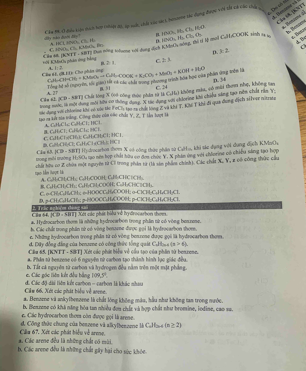 Do có n
. Benzene và
Câu 68. [KNTT
. Benzene di
Câu 59. Ở điều kiện thích hợp (nhiệt độ, áp suất, chất xúc tác), benzene tác dụng được với tất cả các chất trợ
dãy nào dưới đây?
B. HNO_3,H_2,Cl_2,H_2O.
b. Benzene
A. HCl,HNO_3,Cl_2,H_2.
D. HNO_3,H_2,Cl_2,O_2. C_6H_5COOK sinh ra so c. Benzé
Câu 60. [KNTT-SBT] Đun nóng toluene với dung dịch KMnO4 nóng, thì tỉ lệ mol
d. Be
C. HNO_3,Cl_2,KMnO_4,Br_2.
C
D. 3:2.
với KMnO₄ phản ứng bằng 2:3.
B. 2:1.
C.
(B.11) : Cho phản ứng:
Câu 61. C_6H_5-CH=CH_2+KMnO_4to C_6H_5-COOK+K_2CO_3+MnO_2+KOH+H_2O A. 1:2.
: phản ứng trên là
D. 34
A. 27 B.31 C. 24
Câu 62. [CD-SBT] Chất lóng X (có công thức phân tử là C₆H₆) không màu, có mùi thơm nhẹ, không tan
trong nước, là một dung môi hữu cơ thông dụng. X tác dụng với chlorine khi chiếu sáng tạo nên chất rắn Y;
tác dụng với chlorine khi có xúc tác FeCl_3 tạo ra chất lỏng Z và khí T. Khí T khi đi qua dung dịch silver nitrate
tạo ra kết tủa trắng. Công thức của các chất Y, Z, T lần lượt là
A. C H_6Cl_6:C_6H_5C 1; HC1.
B. C₆H C1 。 C_6H C1₆; HCl.
C. C_6H_5C1_5(CH_3); C₆H₅CH₂C1; HC1.
D. C_6H_5CH_2Cl;C_6H_5C1_5(CH_3); HC1
Câu 63. [CD-sB1 T Hydrocarbon thơm X có công thức phân tử C_8H_1 o, khi tác dụng với dung dịch KMnO₄
trong môi trường H₂SO4 tạo nên họp chất hữu cơ đơn chức Y. X phản ứng với chlorine có chiếu sáng tạo hợp
chất hữu cơ Z chứa một nguyên tử Cl trong phân tử (là sản phẩm chính). Các chất X, Y, z có công thức cấu
tạo lần lượt là
A. C_6H_5CH_2CH_3; C₆H₅COOH; C₆H₅CHC10 CH_3.
B. C_6H_5CH_2CH_3;C_6H_5CH_2C COOH; C₆H₅CHC1CH₃.
C. _0-CH_3C_6H_4CH_3 ₃; o-HOOCC₆H₄COOH; o-Cl0 CH_2C_6H_4CH_2Cl
D. p-CH_3C_6H_4CH_3;; p-HOOCC₆H₄COOH; p-ClCH₂C₆ H_4CH_2Cl
2. Trắc nghiệm đúng sai
Câu 64. [CD - SBT] Xét các phát biểu về hydrocarbon thơm.
a. Hydrocarbon thơm là những hydrocarbon trong phân tử có vòng benzene.
b. Các chất trong phân tử có vòng benzene được gọi là hydrocarbon thơm.
c. Những hydrocarbon trong phân tử có vòng benzene được gọi là hydrocarbon thơm.
d. Dãy đồng đẳng của benzene có công thức tổng quát C_n1 H2n-6 (n>6).
Câu 65. [KNTT - SBT] Xét các phát biểu về cấu tạo của phân tử benzene.
a. Phân tử benzene có 6 nguyên tử carbon tạo thành hình lục giác đều.
b. Tất cả nguyên tử carbon và hydrogen đều nằm trên một mặt phẳng.
c. Các góc liên kết đều bằng 109,5^0.
d. Các độ dài liên kết carbon - carbon là khác nhau
Câu 66. Xét các phát biểu về arene.
a. Benzene và ankylbenzene là chất lỏng không màu, hầu như không tan trong nước.
b. Benzene có khả năng hòa tan nhiều đơn chất và hợp chất như bromine, iodine, cao su.
c. Các hydrocarbon thơm còn được gọi là arene.
d. Công thức chung của benzene và alkylbenzene là C_nH_2n-6(n≥ 2)
Câu 67. Xét các phát biểu về arene.
a. Các arene đều là những chất có mùi.
b. Các arene đều là những chất gây hại cho sức khỏe.