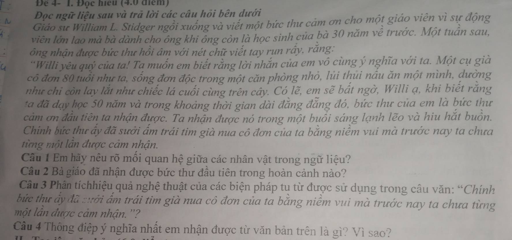 Đê 4- 1. Đọc hiểu (4.0 điểm)
Đọc ngữ liệu sau và trả lời các câu hỏi bên dưới
Giáo sư William L. Stidger ngồi xuống và viết một bức thư cảm ơn cho một giáo viên vì sự động
viên lớn lao mà bà dành cho ông khi ông còn là học sinh của bà 30 năm về trước. Một tuần sau,
ông nhận được bức thư hồi âm với nét chữ viết tay run rấy, răng:
“Willi yêu quý của ta! Ta muốn em biết rằng lời nhắn của em vô cùng ý nghĩa với ta. Một cụ già
cô đơn 80 tuổi như ta, sống đơn độc trong một căn phòng nhỏ, lủi thủi nâu ăn một mình, dường
như chi còn lay lắt như chiếc lá cuối cùng trên cây. Có lẽ, em sẽ bất ngờ, Willi ạ, khi biết răng
ta đã đạy học 50 năm và trong khoảng thời gian dài đẳng đẳng đó, bức thư của em là bức thư
cảm ơn đầu tiên ta nhận được. Ta nhận được nó trong một buổi sáng lạnh lẽo và hiu hắt buồn.
Chính bức thư ấy đã sưởi ấm trái tim già nua cô đơn của ta bằng niêm vui mà trước nay ta chưa
từng một lân được cảm nhận.
Câu 1 Em hãy nêu rõ mối quan hệ giữa các nhân vật trong ngữ liệu?
Câu 2 Bà giáo đã nhận được bức thư đầu tiên trong hoàn cảnh nào?
Câu 3 Phân tíchhiệu quả nghệ thuật của các biện pháp tu từ được sử dụng trong câu văn: “Chính
bức thư ấy đã :ưới ấm trái tim già nua cô đơn của ta bằng niềm vui mà trước nay ta chưa từng
một lân được cảm nhận. ''?
Câu 4 Thông điệp ý nghĩa nhất em nhận được từ văn bản trên là gì? Vì sao?