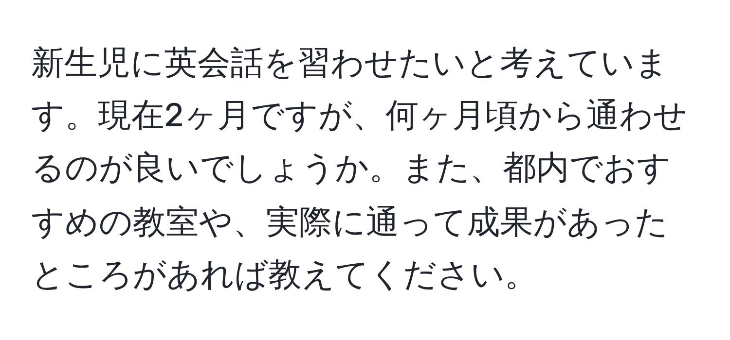 新生児に英会話を習わせたいと考えています。現在2ヶ月ですが、何ヶ月頃から通わせるのが良いでしょうか。また、都内でおすすめの教室や、実際に通って成果があったところがあれば教えてください。