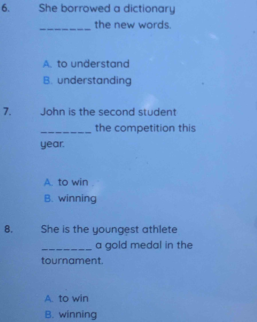 She borrowed a dictionary
_the new words.
A. to understand
B. understanding
7. John is the second student
_the competition this
year.
A. to win
B. winning
8. She is the youngest athlete
_a gold medal in the
tournament.
A. to win
B. winning