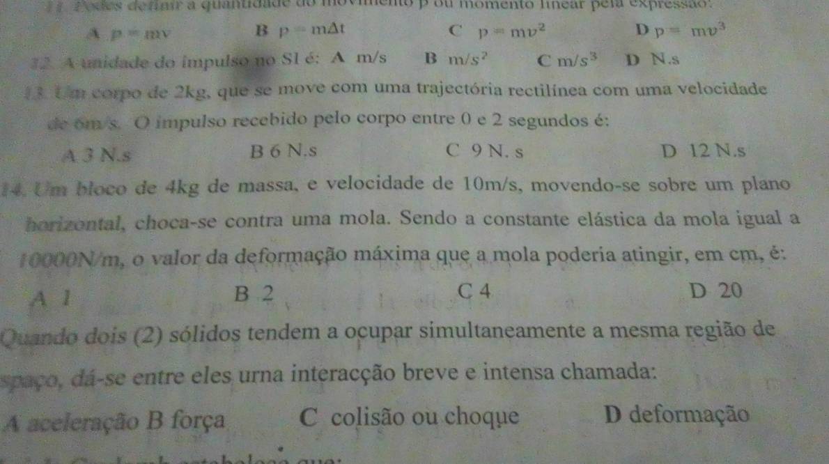 Podes detair a quantidade do movimento p ou momento lnear pela expressão:
A p=mv
B p=m△ t
C p=mv^2
D p=mv^3
12. A unidade do impulso no S1 é: A m/s B m/s^2 Cm/s^3 D N.s
3. Um corpo de 2kg, que se move com uma trajectória rectilínea com uma velocidade
de om/s. O impulso recebido pelo corpo entre 0 e 2 segundos é:
A 3 N.s B 6 N.s C 9 N. s D 12 N.s
14. Um bloco de 4kg de massa, e velocidade de 10m/s, movendo-se sobre um plano
horizontal, choca-se contra uma mola. Sendo a constante elástica da mola igual a
10000N/m, o valor da deformação máxima que a mola poderia atingir, em cm, é:
C 4
A 1 B 2 D 20
Quando dois (2) sólidos tendem a ocupar simultaneamente a mesma região de
spaço, da-se entre eles urna interacção breve e intensa chamada:
A aceleração B força C colisão ou choque D deformação