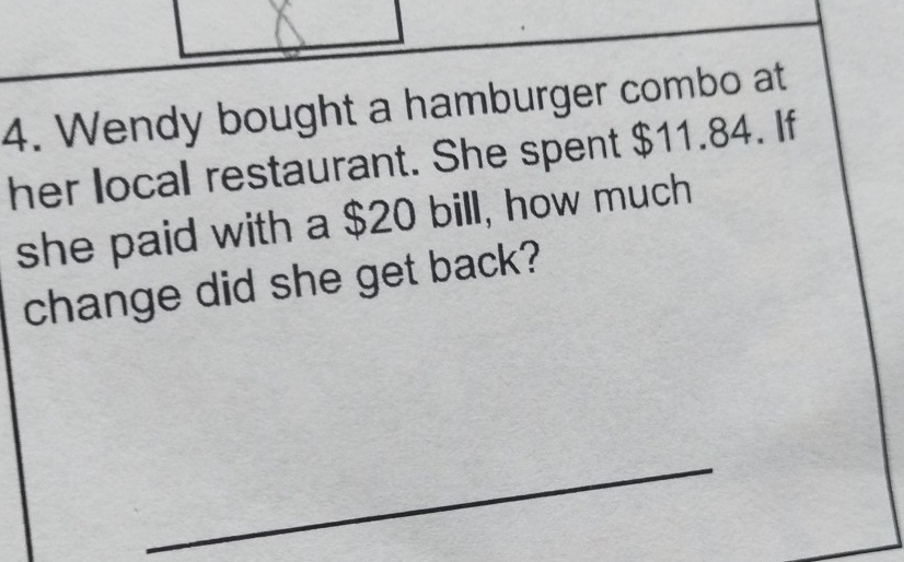 Wendy bought a hamburger combo at 
her local restaurant. She spent $11.84. If 
she paid with a $20 bill, how much 
change did she get back? 
_