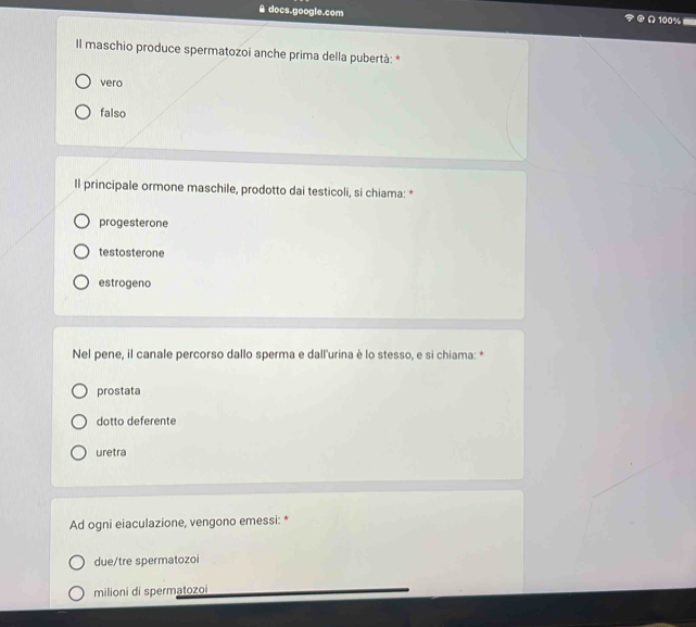 docs.google.com
Il maschio produce spermatozoi anche prima della pubertà: *
vero
falso
ll principale ormone maschile, prodotto dai testicoli, si chiama: *
progesterone
testosterone
estrogeno
Nel pene, il canale percorso dallo sperma e dall'urina è lo stesso, e si chiama: *
prostata
dotto deferente
uretra
Ad ogni eiaculazione, vengono emessi: *
due/tre spermatozoi
milioni di spermatozoi