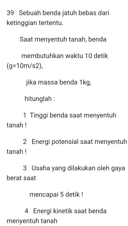 Sebuah benda jatuh bebas dari 
ketinggian tertentu. 
Saat menyentuh tanah, benda 
membutuhkan waktu 10 detik
(g=10m/s2), 
jika massa benda 1kg, 
hitunglah : 
1 Tinggi benda saat menyentuh 
tanah ! 
2 Energi potensial saat menyentuh 
tanah ! 
3 Usaha yang dilakukan oleh gaya 
berat saat 
mencapai 5 detik ! 
4 Energi kinetik saat benda 
menyentuh tanah