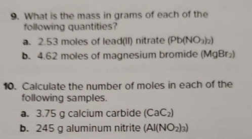 What is the mass in grams of each of the 
following quantities? 
a. 2.53 moles of lead(II) nitrate (Pb(NO_3)_2)
b. 4.62 moles of magnesium bromide MgBr_2)
10. Calculate the number of moles in each of the 
following samples. 
a. 3.75 g calcium carbide (CaC_2)
b. 245 g aluminum nitrite (AI(NO_2)_3)