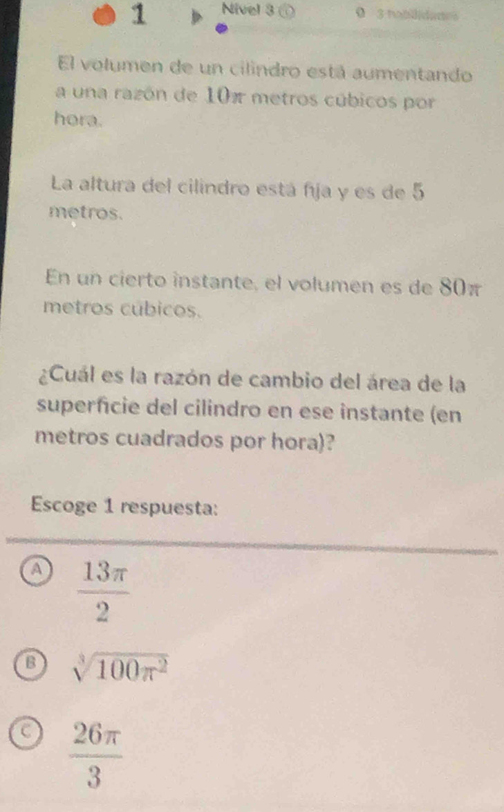 Nivel 3 @ 0 3 nablidades
El volumen de un cilindro está aumentando
a una razón de 10π metros cúbicos por
hora.
La altura del cilindro está fja y es de 5
metros.
En un cierto instante, el volumen es de 80π
metros cúbicos.
¿Cuál es la razón de cambio del área de la
superficie del cilindro en ese instante (en
metros cuadrados por hora)?
Escoge 1 respuesta:
a  13π /2 
B sqrt[3](100π^2)
C  26π /3 