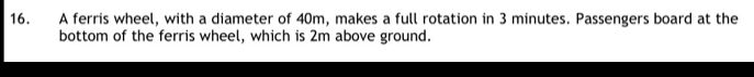 A ferris wheel, with a diameter of 40m, makes a full rotation in 3 minutes. Passengers board at the 
bottom of the ferris wheel, which is 2m above ground.