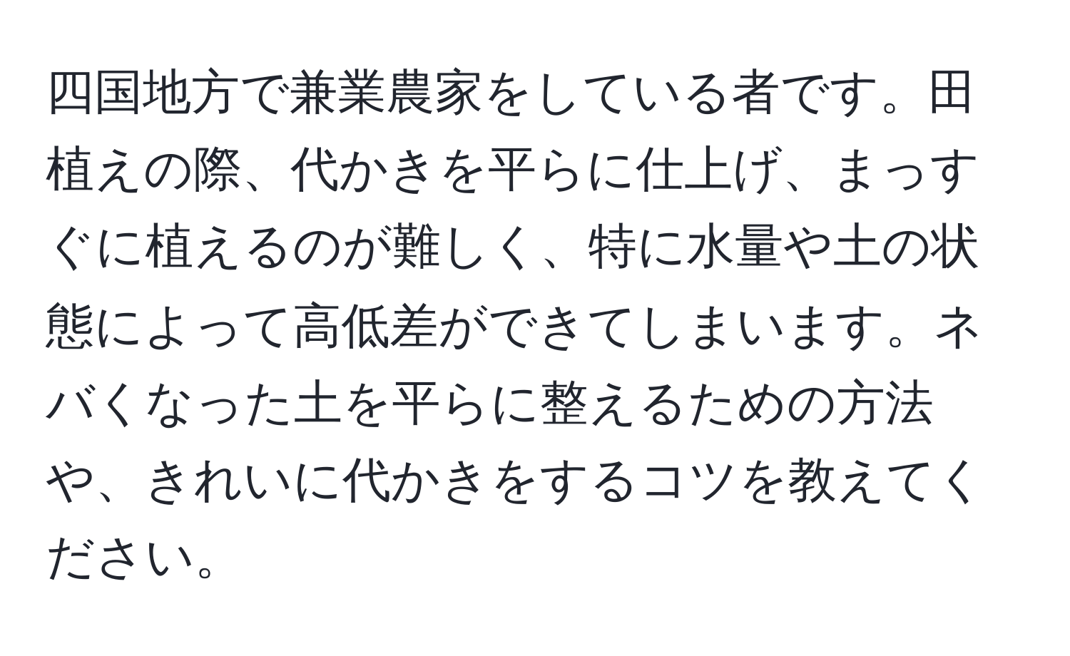 四国地方で兼業農家をしている者です。田植えの際、代かきを平らに仕上げ、まっすぐに植えるのが難しく、特に水量や土の状態によって高低差ができてしまいます。ネバくなった土を平らに整えるための方法や、きれいに代かきをするコツを教えてください。