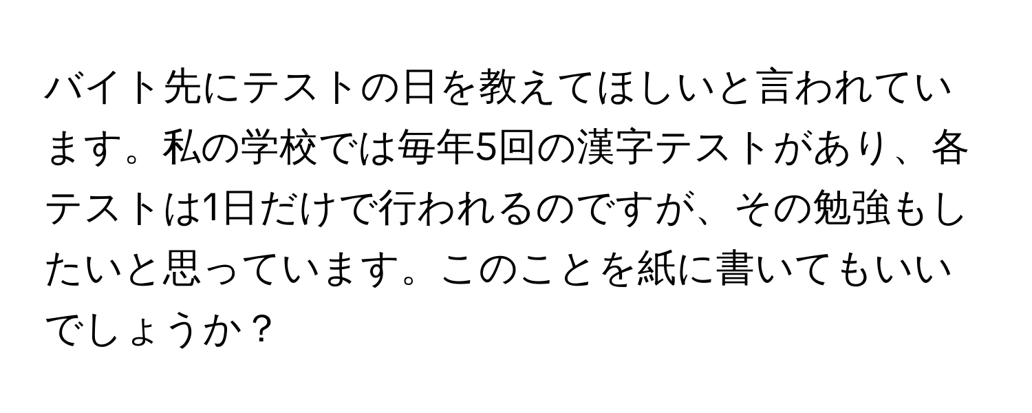 バイト先にテストの日を教えてほしいと言われています。私の学校では毎年5回の漢字テストがあり、各テストは1日だけで行われるのですが、その勉強もしたいと思っています。このことを紙に書いてもいいでしょうか？