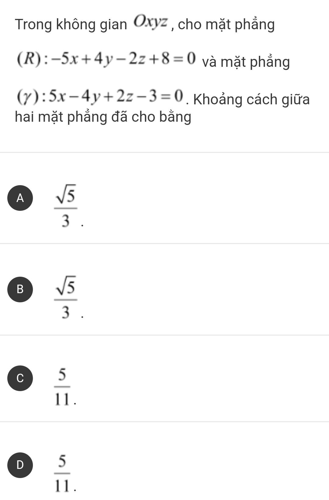 Trong không gian Oxyz , cho mặt phẳng
(R): -5x+4y-2z+8=0 và mặt phẳng
(y): 5x-4y+2z-3=0. Khoảng cách giữa
hai mặt phẳng đã cho bằng
A  sqrt(5)/3 .
B  sqrt(5)/3 .
C  5/11. 
D  5/11. 