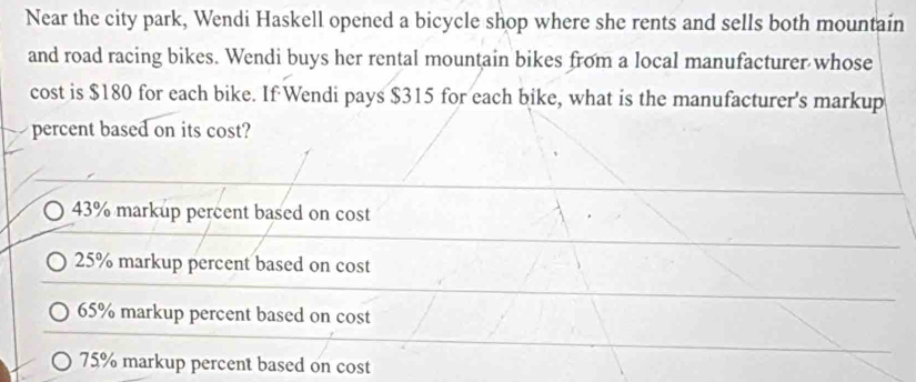 Near the city park, Wendi Haskell opened a bicycle shop where she rents and sells both mountain
and road racing bikes. Wendi buys her rental mountain bikes from a local manufacturer whose
cost is $180 for each bike. If Wendi pays $315 for each bike, what is the manufacturer's markup
percent based on its cost?
43% markup percent based on cost
25% markup percent based on cost
65% markup percent based on cost
75% markup percent based on cost