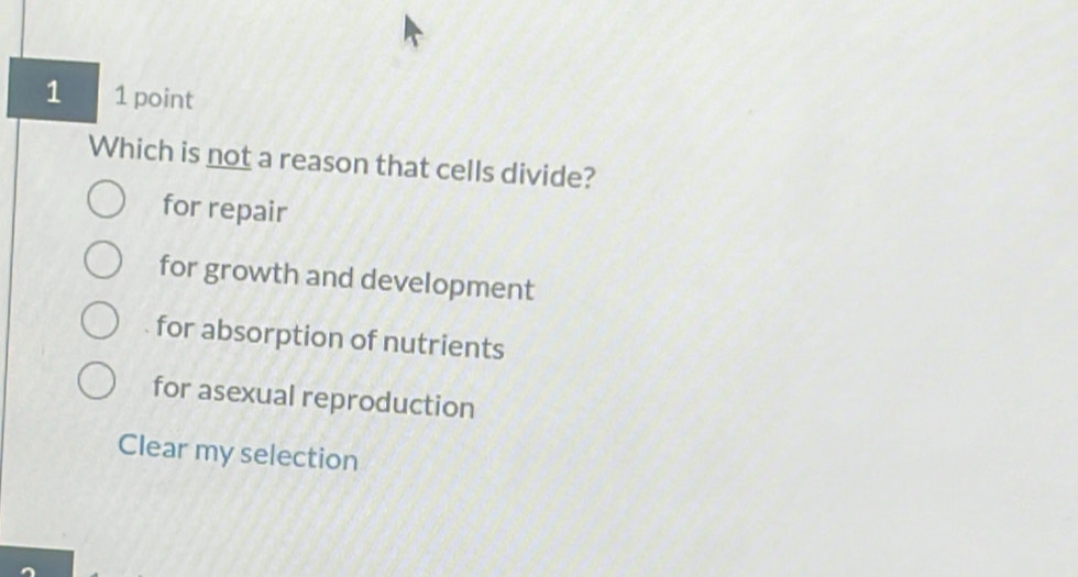 1 1 point
Which is not a reason that cells divide?
for repair
for growth and development
for absorption of nutrients
for asexual reproduction
Clear my selection