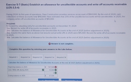 (Static) Establish an allowance for uncollectible accounts and write off accounts receivable 
(LO5-3,5-4) 
During 2024, its first year of operations, Pave Construction provides services on account of $160,000. By the end of 2024, cash 
collections on these accounts total $110,000. Pawe estimates that 25% of the uncollected accounts will be uncollectible. In 2025, the 
company writes off uncollectible accounts of $10,000. 
Required: 1. Record the adjusting entry for uncollectible accounts on December 31, 2024 
2-a. Record the write-off of accounts receivable in 2025 
2-b. Calculate the balance of Allowance for Uncollectible Accounts at the end of 2025 (before adjustment in 2025). 
In 2025. 3-a. Assume the same facts as above but assume actual write-offs in 2025 were $15,000. Record the write-off of accounts receivable 
3-b. Calculate the balance of Allowance for Uncollectible Accounts at the end of 2025 (before adjustment in 2025) 
Answer is not complete. 
Complete this question by entering your answers in the tabs below. 
Required 1 Required 2a Required 26 Required 3a Required 3b
Calculate the balance of Allowance for Uncollectible Accounts at the end of 2025 (before adjustment in 2025). 
Beginning Ibalance in 2025 $ 107,500
Less: Write-offs during 2025 10,000
Ending balance in 2025 $ 97,500