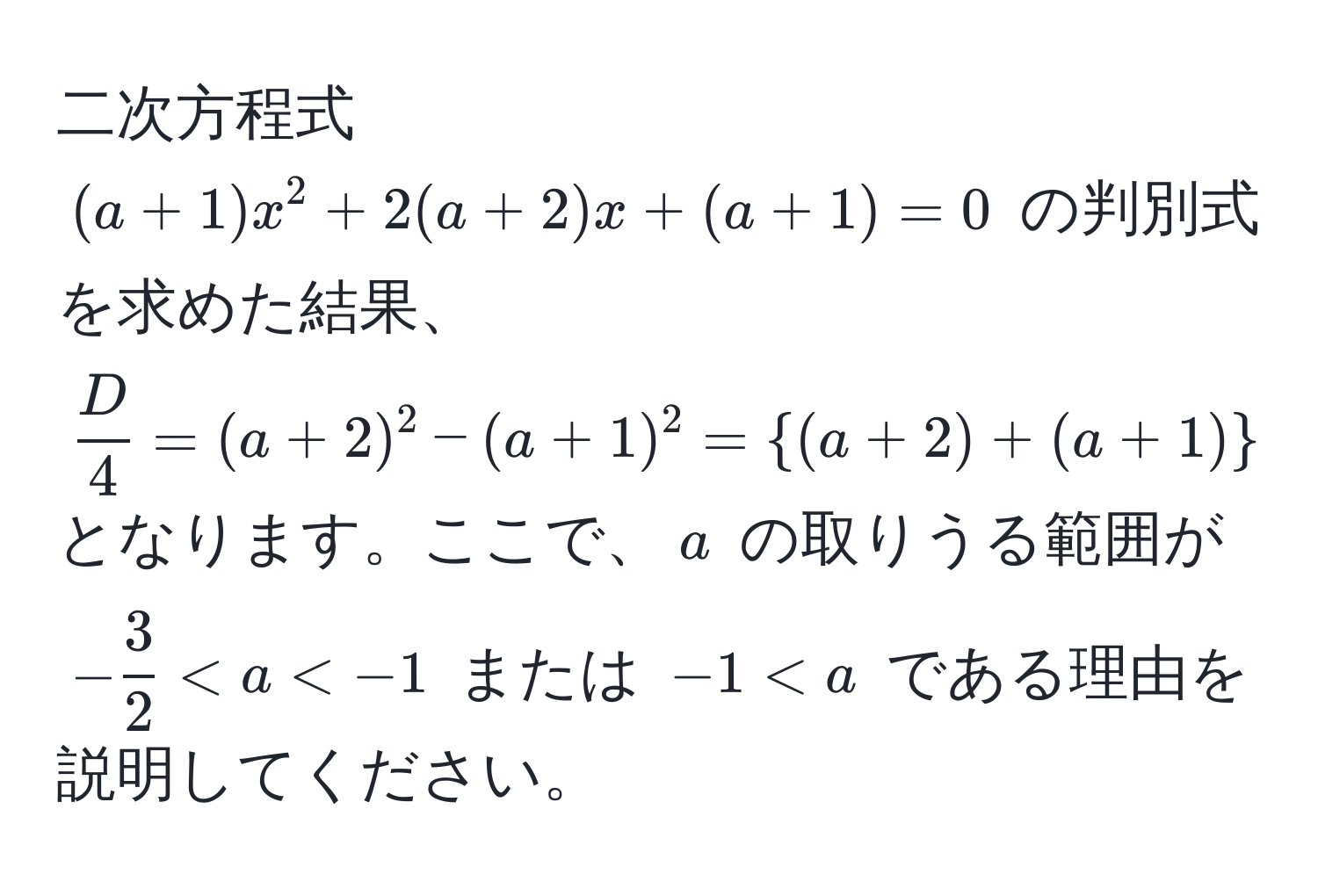 二次方程式 ((a+1)x^(2 + 2(a+2)x + (a+1) = 0) の判別式を求めた結果、(fracD)4 = (a+2)^2 - (a+1)^2 = (a+2)+(a+1)(a+2)-(a+1) = 2a + 3) となります。ここで、(a) の取りうる範囲が (- 3/2  < a  < a) である理由を説明してください。