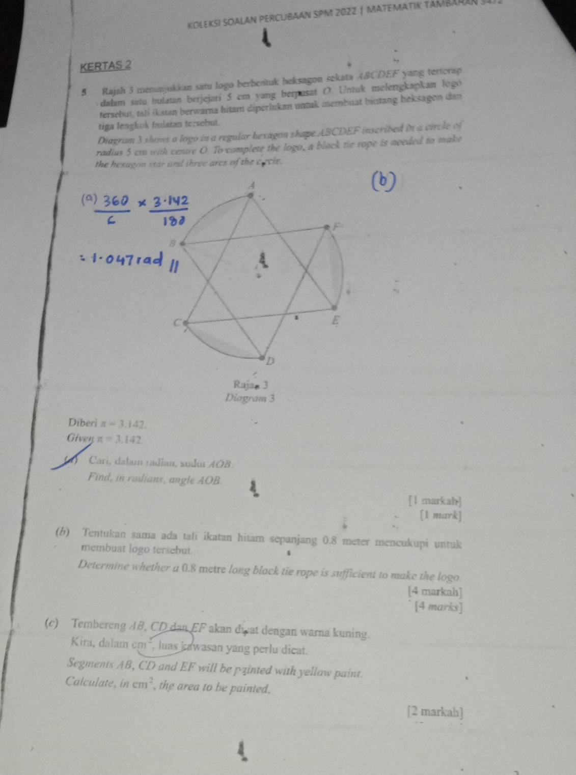 KOLEKSI SOALAN PERCUBAAN SPM 2022| MATEMATIK TAMBAHAN . 
KERTAS 2 
5 Rajah 3 menunjukkan satu logo berbentuk beksagon sekata ABCDEF yang tertcrap 
dalam satu bulatan berjejari 5 cm yang berpusat O. Untuk melenigkapkan logo 
tersebut, tal) (katan berwarna hitam diperlukan untak membuat biutang heksagon dan 
tiga lengkok bulatan tersebut. 
Diagram 3 shows a logo in a regular hexagon shape ABCDEF inscribed in a circle of 
radius 5 cm with centre O. To complete the logo, a black tie rope is needed to make 
the hexagom star and three arcs of the cacle. 
Rajan 3 
Diagram 3 
Diberi π =3.142
Giver π =3.142
Cari, dalam radian, sudut AOB. 
Find, in radians, angle AOB
[1 markah] 
[1 mark] 
(b) Tentukan sama ada talī ikatan hitam sepanjang 0.8 meter mencukupi untuk 
membuat logo tersebut. 
Determine whether a 0.8 metre long black tie rope is sufficient to make the logo. 
[4 markah] 
[4 marks] 
(c) Tembereng AB, CD dan EF akan dwat dengan warna kuning. 
Kira, dalam em², luas kawasan yang perlu dicat. 
Segments AB, CD and EF will be pzinted with yellow paint. 
Calculate, in cm^2 , the area to be painted. 
[2 markah]