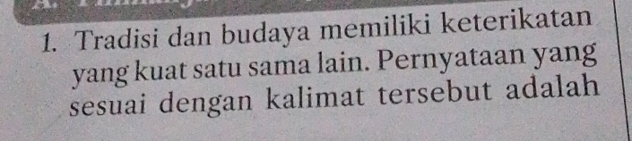 Tradisi dan budaya memiliki keterikatan 
yang kuat satu sama lain. Pernyataan yang 
sesuai dengan kalimat tersebut adalah