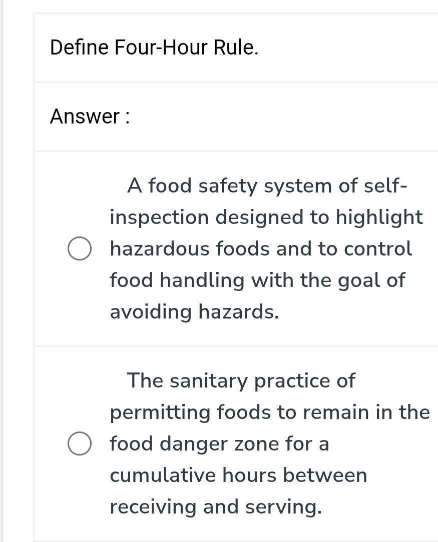 Define Four-Hour Rule. 
Answer : 
A food safety system of self- 
inspection designed to highlight 
hazardous foods and to control 
food handling with the goal of 
avoiding hazards. 
The sanitary practice of 
permitting foods to remain in the 
food danger zone for a 
cumulative hours between 
receiving and serving.