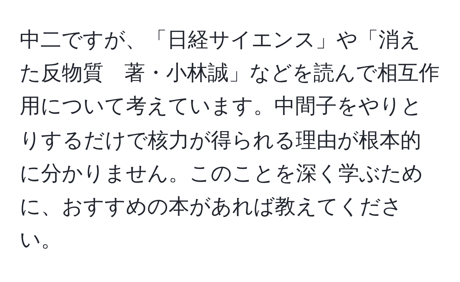 中二ですが、「日経サイエンス」や「消えた反物質　著・小林誠」などを読んで相互作用について考えています。中間子をやりとりするだけで核力が得られる理由が根本的に分かりません。このことを深く学ぶために、おすすめの本があれば教えてください。