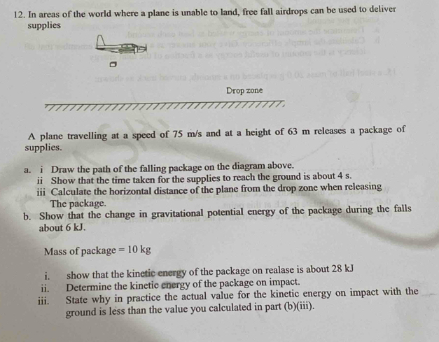 In areas of the world where a plane is unable to land, free fall airdrops can be used to deliver 
supplies 
Drop zone 
A plane travelling at a speed of 75 m/s and at a height of 63 m releases a package of 
supplies. 
a. i Draw the path of the falling package on the diagram above. 
ii Show that the time taken for the supplies to reach the ground is about 4 s. 
iii Calculate the horizontal distance of the plane from the drop zone when releasing 
The package. 
b. Show that the change in gravitational potential energy of the package during the falls 
about 6 kJ. 
Mass of package =10kg
i. show that the kinetic energy of the package on realase is about 28 kJ
ii. Determine the kinetic energy of the package on impact. 
iii. State why in practice the actual value for the kinetic energy on impact with the 
ground is less than the value you calculated in part (b)(iii).