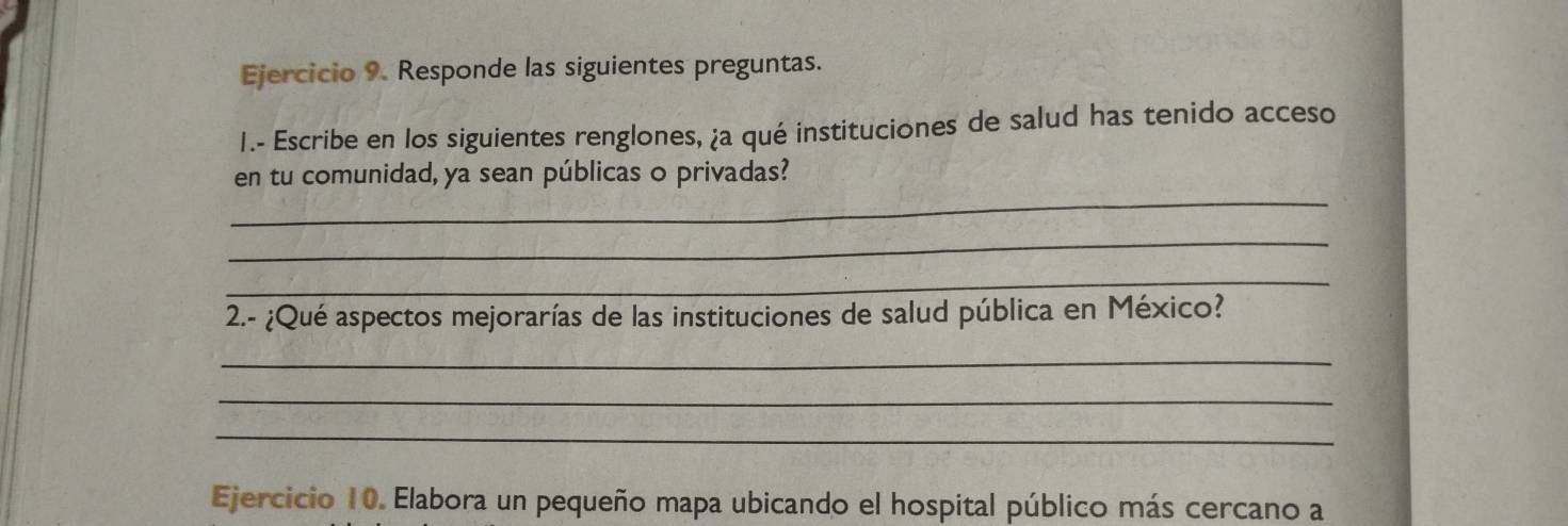 Responde las siguientes preguntas. 
I.- Escribe en los siguientes renglones, ¿a qué instituciones de salud has tenido acceso 
_ 
en tu comunidad, ya sean públicas o privadas? 
_ 
_ 
2.- ¿Qué aspectos mejorarías de las instituciones de salud pública en México? 
_ 
_ 
_ 
Ejercicio 10. Elabora un pequeño mapa ubicando el hospital público más cercano a