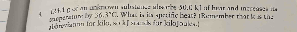 124.1 g of an unknown substance absorbs 50.0 kJ of heat and increases its 
temperature by 36.3°C. What is its specific heat? (Remember that k is the 
abbreviation for kilo, so kJ stands for kiloJoules.)