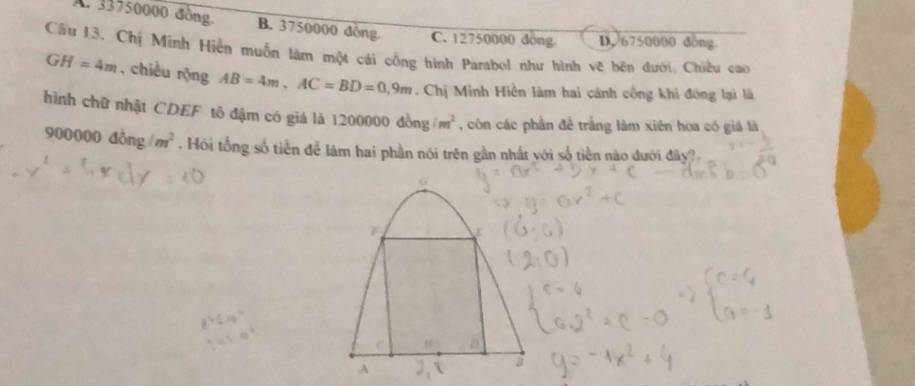 A. 33750000 đồng. B. 3750000 đông C. 12750000 dông. D. 6750000 dồng
Câu 13. Chị Minh Hiền muốn làm một cái công hình Parabol như hình vẽ bên dưới, Chiều cao
GH=4m , chiều rộng AB=4m, AC=BD=0,9m. Chị Minh Hiền làm hai cảnh công khi đóng lại là
hình chữ nhật CDEF tô đậm có giá là 1200000dong/m^2 , còn các phần đề trằng làm xiên hoa có giá là
900000d Ông /m^2. Hồi tổng số tiền để làm hai phần nói trên gần nhất với số tiền nào dưới đây?,