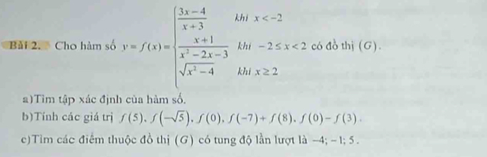 Cho hàm số v=f(x)=beginarrayl  (3x-4)/x+3 &khx <2 sqrt(x^2-4)&khx≥ 2endarray. có đồ thị (G). 
a)Tìm tập xác định của hàm số. 
b)Tính các giá trị f(5), f(-sqrt(5)), f(0), f(-7)+f(8), f(0)-f(3). 
c)Tim các điểm thuộc đồ thị (G) có tung độ lần lượt là -4; - 1; 5.