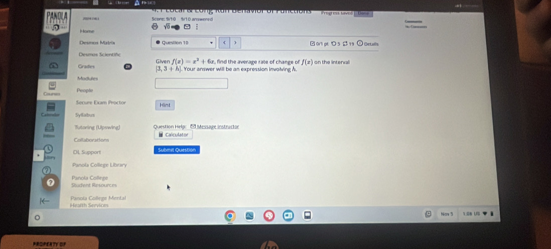 Locar & Long Kun benavor of functions rogress saved Don
Score: 9/10 9/10 answered C_
sqrt(0) 
Home
Desmos Matrix Question 10 B 0/1 pt つ 5 2 19 ① Detalls
Desmos Scientifc
Grades Giver f(x)=x^2+6x , find the average rate of change of f(x) on the interval
[3,3+h]. Your answer will be an expression involving h.
People
Secure Eiam Proctor Hint
Syilabus
Tutoring (Upswing) Question Help: - Message instructor
Calculator
Collaborations
Dl. Support Submit Question
Panola College Library
Panola College
Student Resources
Panola College Mental
Health Services
Nav 5 1.08 US
PROPERTY OF