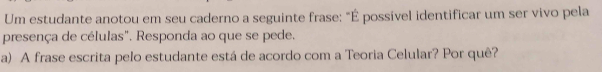 Um estudante anotou em seu caderno a seguinte frase: "É possível identificar um ser vivo pela 
presença de células". Responda ao que se pede. 
a) A frase escrita pelo estudante está de acordo com a Teoria Celular? Por quê?