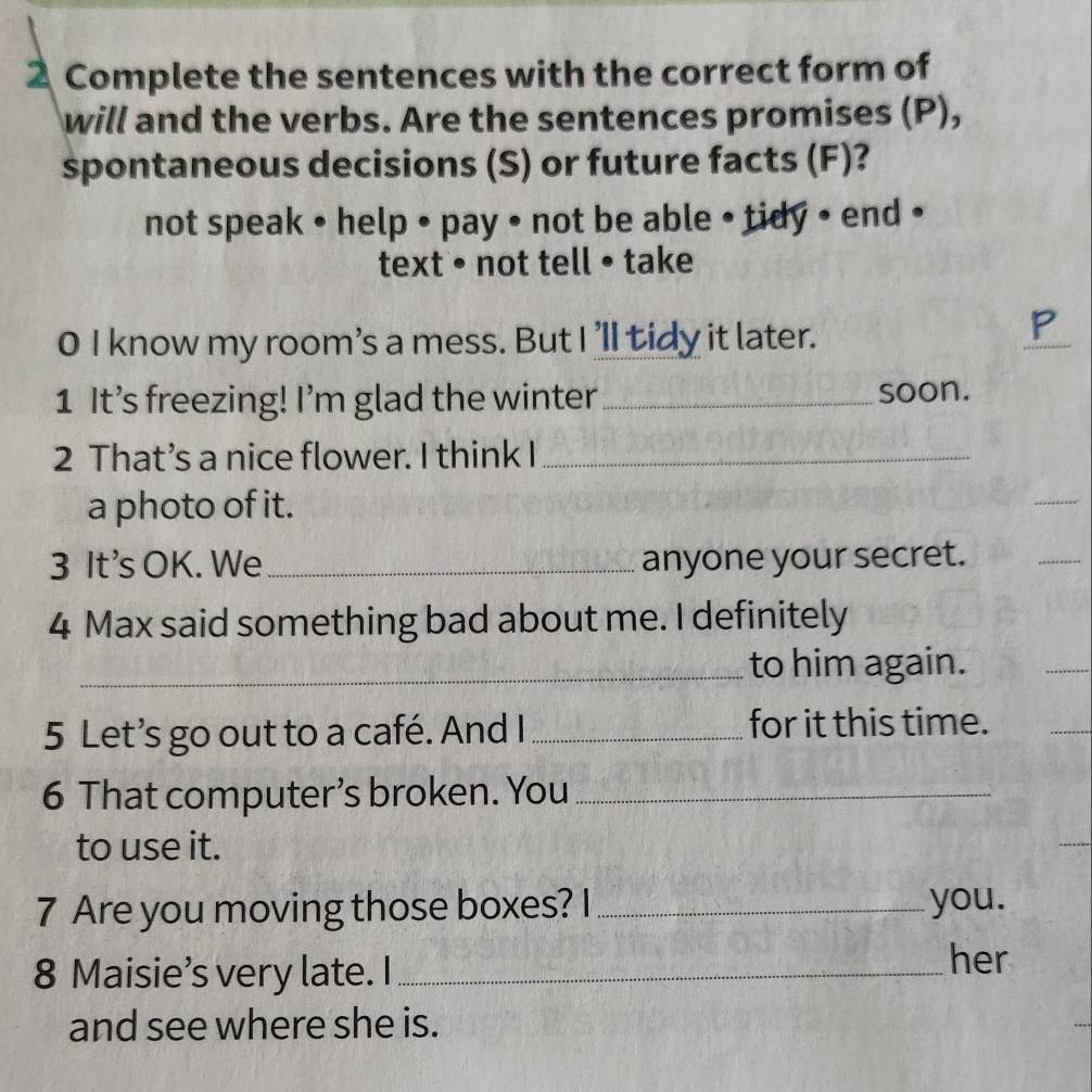 Complete the sentences with the correct form of 
will and the verbs. Are the sentences promises (P), 
spontaneous decisions (S) or future facts (F)? 
not speak • help • pay • not be able • tidy • end • 
text • not tell • take 
0 I know my room's a mess. But I 'll tidy it later. 
_ 
1 It’s freezing! I'm glad the winter_ soon. 
2 That’s a nice flower. I think I_ 
a photo of it. 
_ 
3 It's OK. We _anyone your secret. 
_ 
4 Max said something bad about me. I definitely 
_to him again. 
_ 
5 Let’s go out to a café. And I _for it this time. 
6 That computer’s broken. You_ 
to use it. 
7 Are you moving those boxes? I _you. 
8 Maisie’s very late. I_ 
her 
and see where she is.