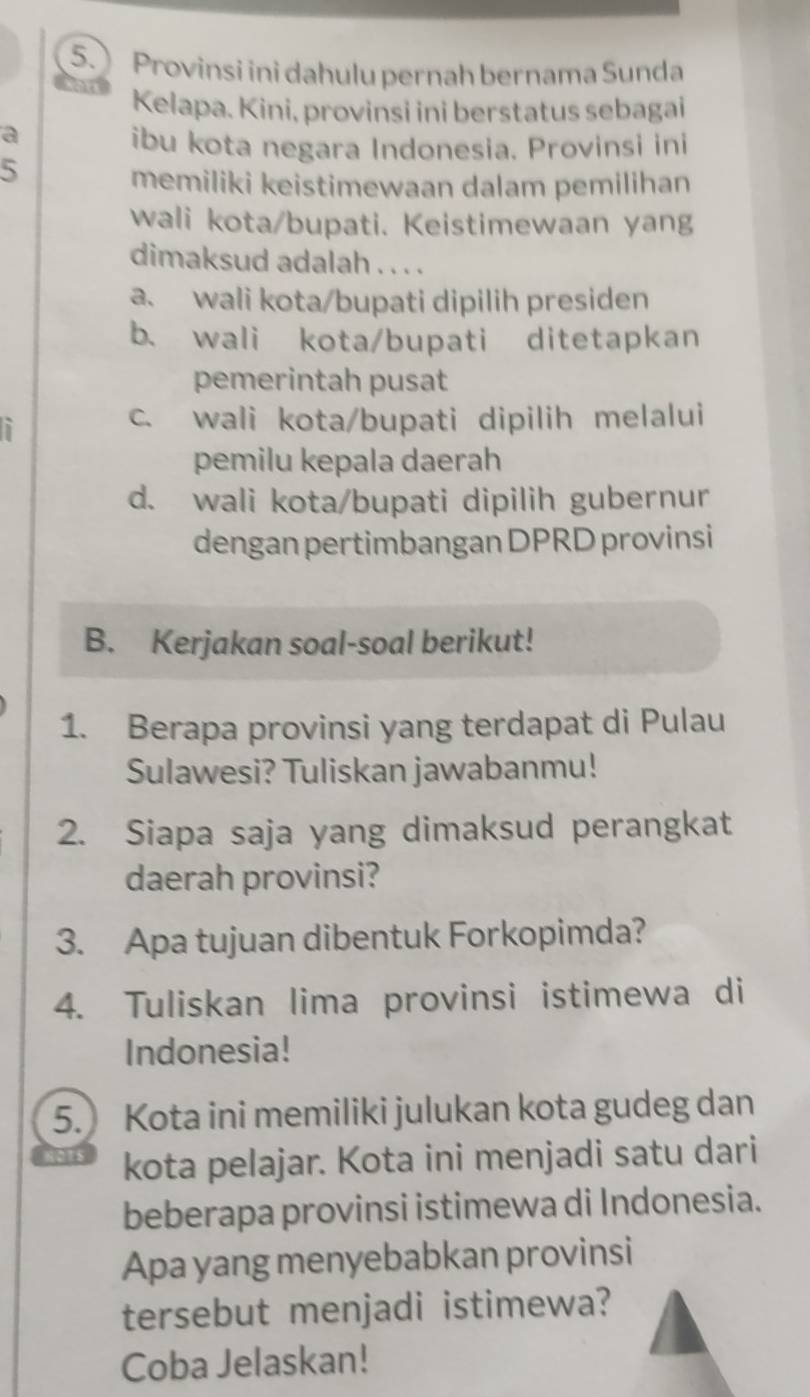 Provinsi ini dahulu pernah bernama Sunda
Kelapa. Kini, provinsi ini berstatus sebagai
a
ibu kota negara Indonesia. Provinsi ini
5
memiliki keistimewaan dalam pemilihan
wali kota/bupati. Keistimewaan yang
dimaksud adalah . . . .
a. wali kota/bupati dipilih presiden
b. wali kota/bupati ditetapkan
pemerintah pusat
`
c. wali kota/bupati dipilih melalui
pemilu kepala daerah
d. wali kota/bupati dipilih gubernur
dengan pertimbangan DPRD provinsi
B. Kerjakan soal-soal berikut!
1. Berapa provinsi yang terdapat di Pulau
Sulawesi? Tuliskan jawabanmu!
2. Siapa saja yang dimaksud perangkat
daerah provinsi?
3. Apa tujuan dibentuk Forkopimda?
4. Tuliskan lima provinsi istimewa di
Indonesia!
5. Kota ini memiliki julukan kota gudeg dan
kota pelajar. Kota ini menjadi satu dari
beberapa provinsi istimewa di Indonesia.
Apa yang menyebabkan provinsi
tersebut menjadi istimewa?
Coba Jelaskan!