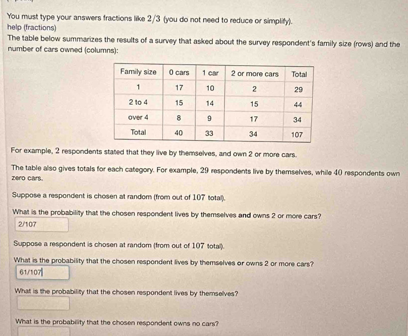 You must type your answers fractions like 2/3 (you do not need to reduce or simplify). 
help (fractions) 
The table below summarizes the results of a survey that asked about the survey respondent's family size (rows) and the 
number of cars owned (columns): 
For example, 2 respondents stated that they live by themselves, and own 2 or more cars. 
The table also gives totals for each category. For example, 29 respondents live by themselves, while 40 respondents own 
zero cars. 
Suppose a respondent is chosen at random (from out of 107 total). 
What is the probability that the chosen respondent lives by themselves and owns 2 or more cars?
2/107
Suppose a respondent is chosen at random (from out of 107 total). 
What is the probability that the chosen respondent lives by themselves or owns 2 or more cars?
61/107|
What is the probability that the chosen respondent lives by themselves? 
What is the probability that the chosen respondent owns no cars?