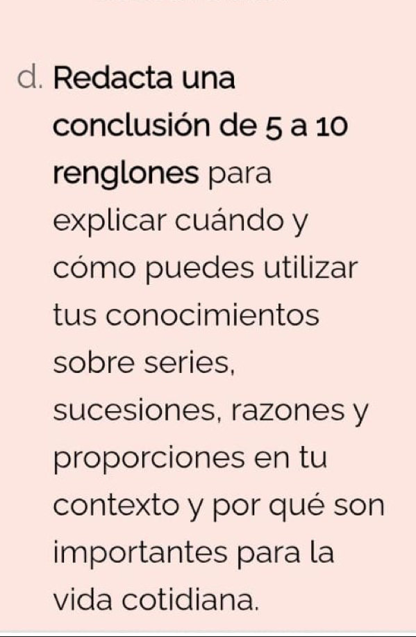 Redacta una 
conclusión de 5 a 10
renglones para 
explicar cuándo y 
cómo puedes utilizar 
tus conocimientos 
sobre series, 
sucesiones, razones y 
proporciones en tu 
contexto y por qué son 
importantes para la 
vida cotidiana.