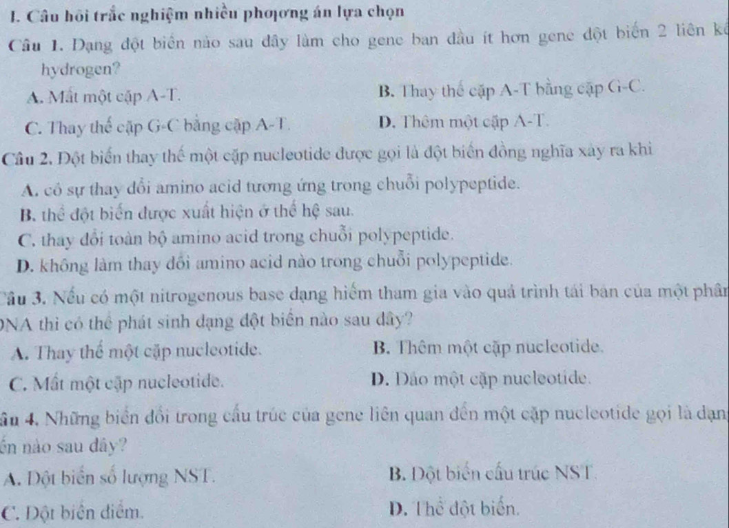 Câu hồi trắc nghiệm nhiều phơơng án lựa chọn
Câu 1. Đạng đột biển nào sau đây làm cho gene ban đầu ít hơn gene đột biển 2 liên kế
hydrogen?
A. Mắt một cặp A-T. B. Thay thể cặp A-T bằng cập G-C.
C. Thay thế cặp G-C bằng cặp A-T. D. Thêm một cập A-T.
Câu 2. Đột biến thay thế một cặp nucleotide được gọi là đột biển đồng nghĩa xây ra khi
A. có sự thay dổi amino acid tương ứng trong chuỗi polypeptide.
B thể đột biến được xuất hiện ở thể hệ sau.
C. thay đổi toàn bộ amino acid trong chuỗi polypeptide.
D. không làm thay đổi amino acid nào trong chuỗi polypeptide.
Cầu 3. Nếu có một nitrogenous base dạng hiểm tham gia vào quả trình tái bản của một phân
DNA thì có thể phát sinh đạng đột biển nào sau dây?
A. Thay thể một cặp nucleotide. B Thêm một cập nucleotide.
C. Mất một cập nucleotide. D. Dảo một cặp nucleotide.
ầu 4. Những biển đổi trong cấu trúc của gene liên quan đến một cặp nucleotide gọi là dạn
ốn nào sau dây?
A. Đột biển số lượng NST. B. Đột biển cấu trúc NST.
C. Đột biên điểm. D. Thể đột biển.