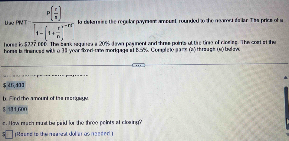 Use PMT=frac P( r/n )[1-(1+ r/n )^-nt] to determine the regular payment amount, rounded to the nearest dollar. The price of a
home is $227,000. The bank requires a 20% down payment and three points at the time of closing. The cost of the
home is financed with a 30-year fixed-rate mortgage at 8.5%. Complete parts (a) through (e) below.
$ 45,400
b. Find the amount of the mortgage.
$ 181,600
c. How much must be paid for the three points at closing?
(Round to the nearest dollar as needed.)