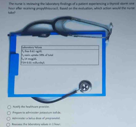 The nurse is reviewing the laboratory findings of a patient experiencing a thyroid storm one
hour after receiving propylthiouracil. Based on the evaluation, which action would the nurse
take?
Notify the healthcare provider.
Prepare to administer potassium iodide.
Administer a bolus dose of propranolol.
Reassess the laboratory values in 1 hour.