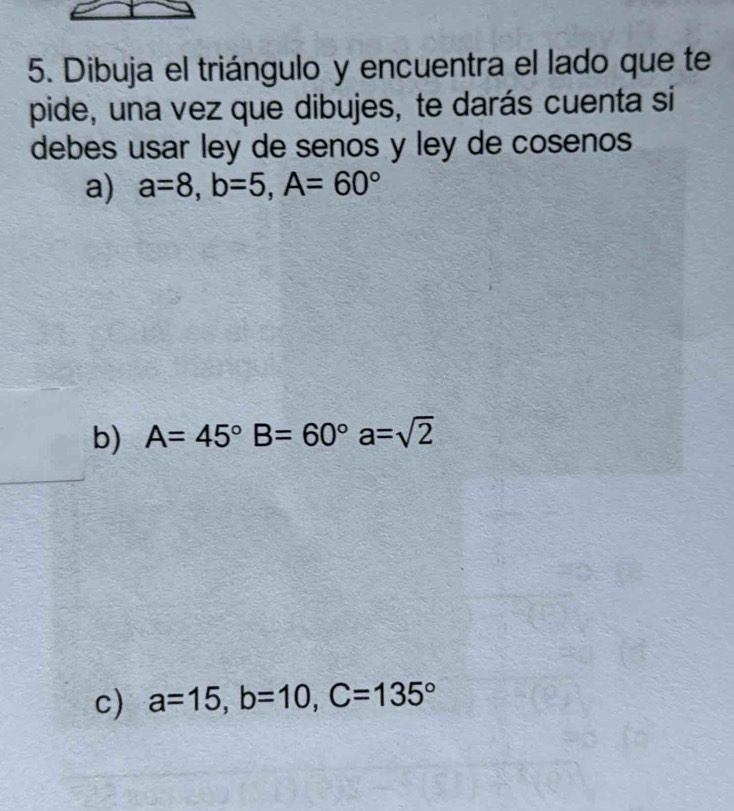 Dibuja el triángulo y encuentra el lado que te
pide, una vez que dibujes, te darás cuenta si
debes usar ley de senos y ley de cosenos
a) a=8, b=5, A=60°
b) A=45° B=60° a=sqrt(2)
c) a=15, b=10, C=135°